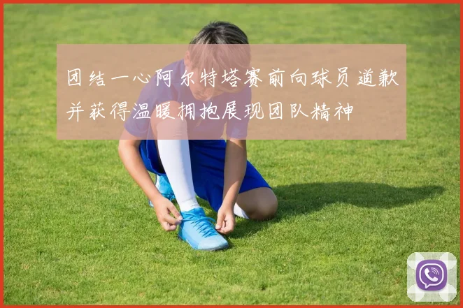 团结一心阿尔特塔赛前向球员道歉并获得温暖拥抱展现团队精神