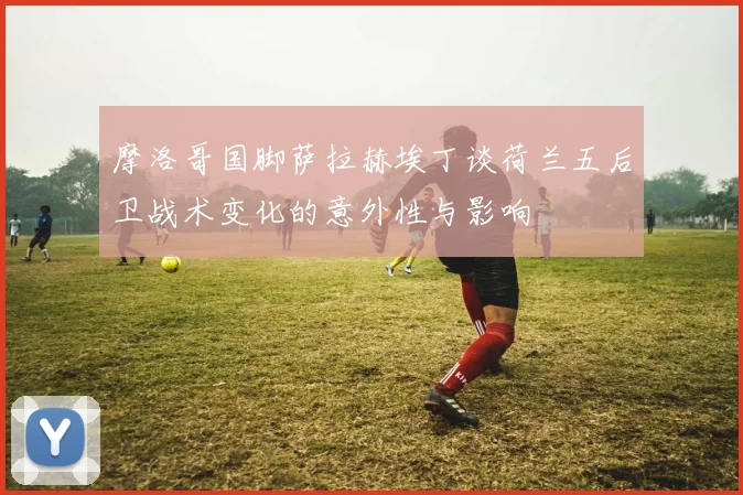 摩洛哥国脚萨拉赫埃丁谈荷兰五后卫战术变化的意外性与影响