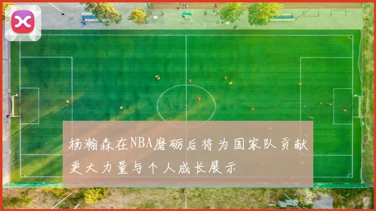 杨瀚森在NBA磨砺后将为国家队贡献更大力量与个人成长展示