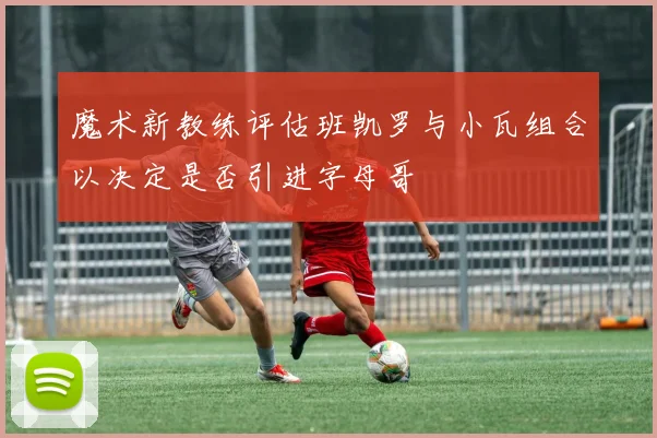 魔术新教练评估班凯罗与小瓦组合以决定是否引进字母哥