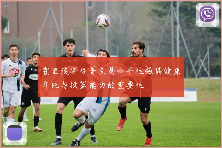 霍里谈字母哥交易公平性强调健康年纪与投篮能力的重要性