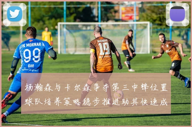 杨瀚森与卡尔森争夺第三中锋位置球队培养策略稳步推进助其快速成长