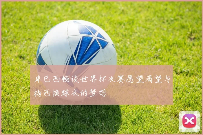 库巴西畅谈世界杯决赛愿望渴望与梅西换球衣的梦想