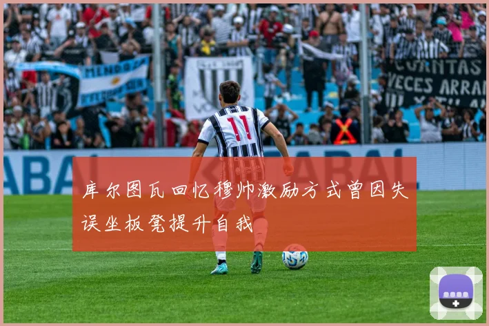库尔图瓦回忆穆帅激励方式曾因失误坐板凳提升自我