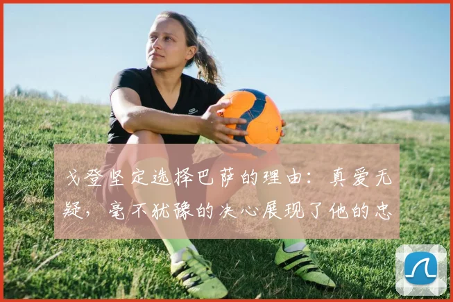 戈登坚定选择巴萨的理由：真爱无疑，毫不犹豫的决心展现了他的忠诚