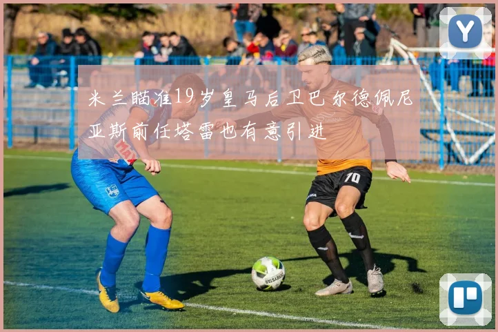 米兰瞄准19岁皇马后卫巴尔德佩尼亚斯前任塔雷也有意引进