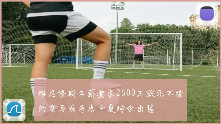 维尼修斯年薪要求2600万欧元不续约皇马或考虑今夏转会出售