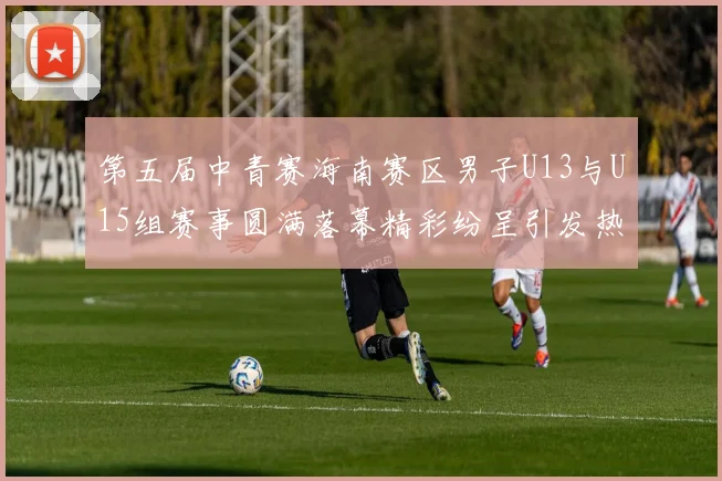第五届中青赛海南赛区男子U13与U15组赛事圆满落幕精彩纷呈引发热烈反响