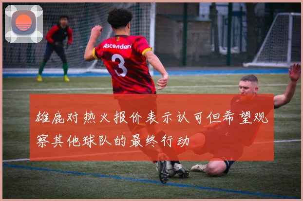 雄鹿对热火报价表示认可但希望观察其他球队的最终行动