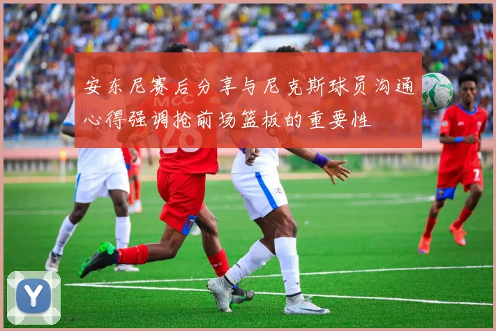 安东尼赛后分享与尼克斯球员沟通心得强调抢前场篮板的重要性
