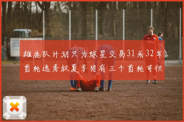雄鹿队计划只为球星交易31或32年首轮选秀权夏季将有三个首轮可供交易