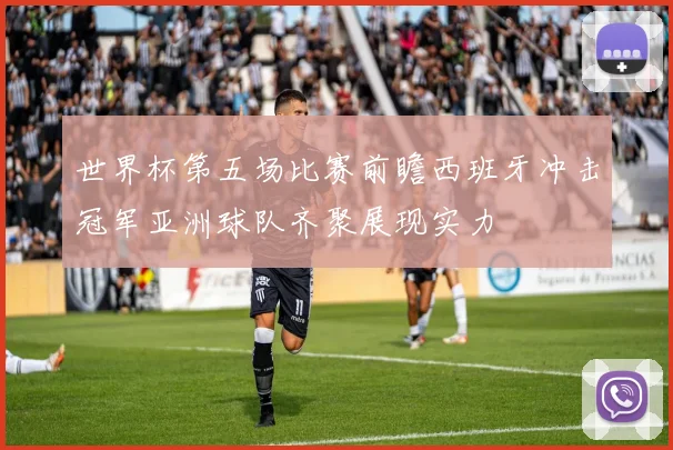 世界杯第五场比赛前瞻西班牙冲击冠军亚洲球队齐聚展现实力